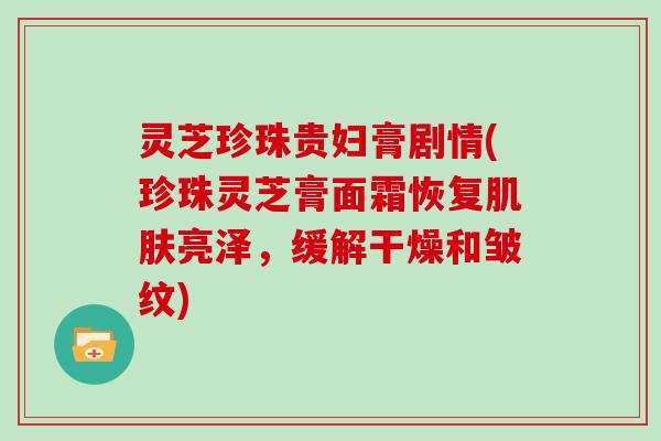 灵芝珍珠贵妇膏剧情(珍珠灵芝膏面霜恢复肌肤亮泽,缓解干燥和皱纹)