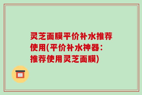 灵芝面膜平价补水推荐使用(平价补水神器:推荐使用灵芝面膜)