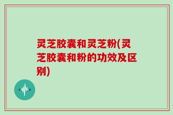 灵芝胶囊和灵芝粉(灵芝胶囊和粉的功效及区别)