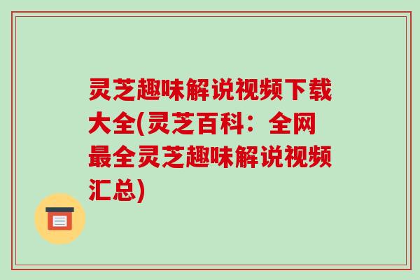灵芝趣味解说视频下载大全(灵芝百科:全网最全灵芝趣味解说视频汇总)