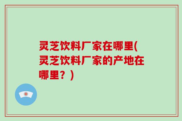 灵芝饮料厂家在哪里(灵芝饮料厂家的产地在哪里?)