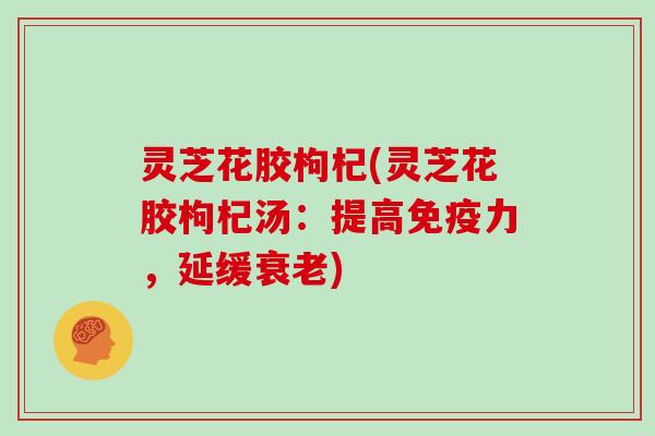 灵芝花胶枸杞(灵芝花胶枸杞汤:提高免疫力,延缓衰老)