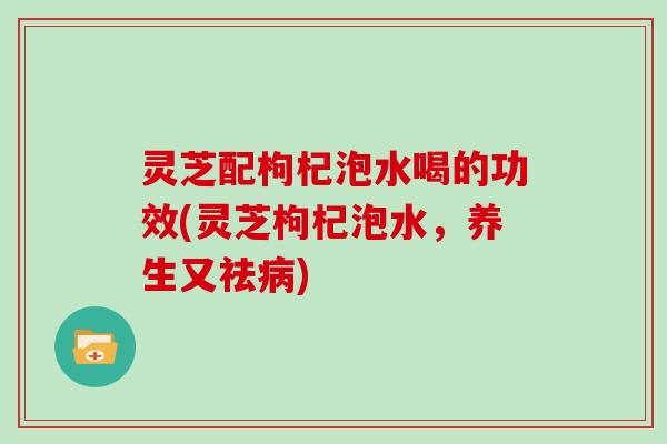 灵芝配枸杞泡水喝的功效(灵芝枸杞泡水，养生又祛病)