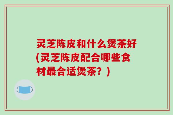 灵芝陈皮和什么煲茶好(灵芝陈皮配合哪些食材最合适煲茶?)