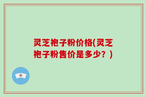 灵芝袍子粉价格(灵芝袍子粉售价是多少?)