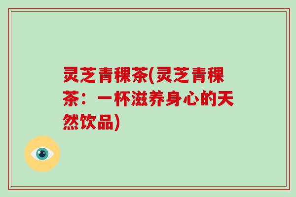 灵芝青稞茶(灵芝青稞茶：一杯滋养身心的天然饮品)