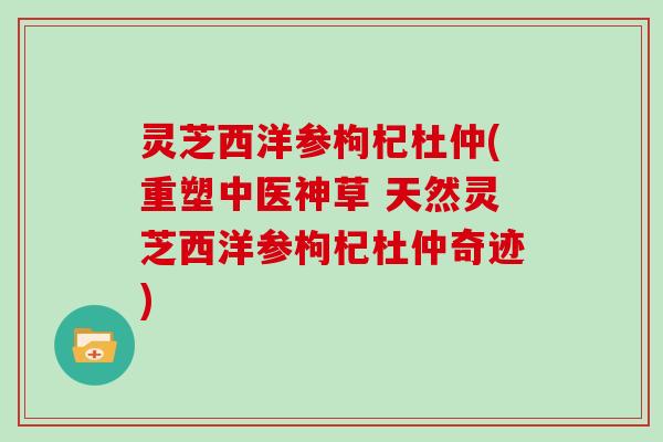灵芝西洋参枸杞杜仲(重塑中医神草 天然灵芝西洋参枸杞杜仲奇迹)