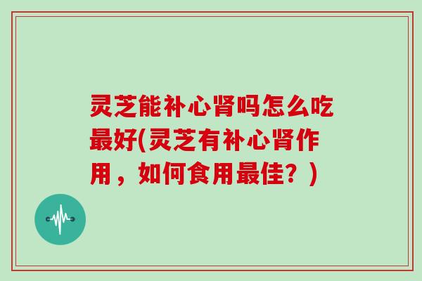 灵芝能补心肾吗怎么吃最好(灵芝有补心肾作用,如何食用最佳?)