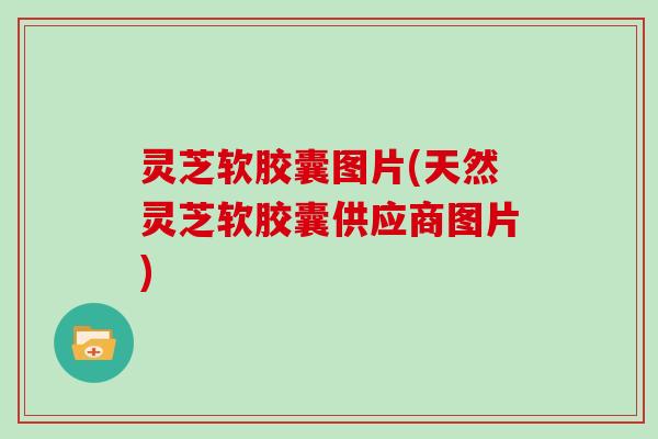 灵芝软胶囊图片(天然灵芝软胶囊供应商图片)