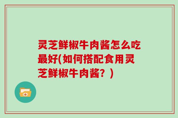 灵芝鲜椒牛肉酱怎么吃最好(如何搭配食用灵芝鲜椒牛肉酱?)