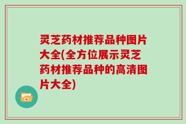 灵芝药材推荐品种图片大全(全方位展示灵芝药材推荐品种的高清图片大全)