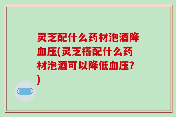 灵芝配什么药材泡酒降血压(灵芝搭配什么药材泡酒可以降低血压?)