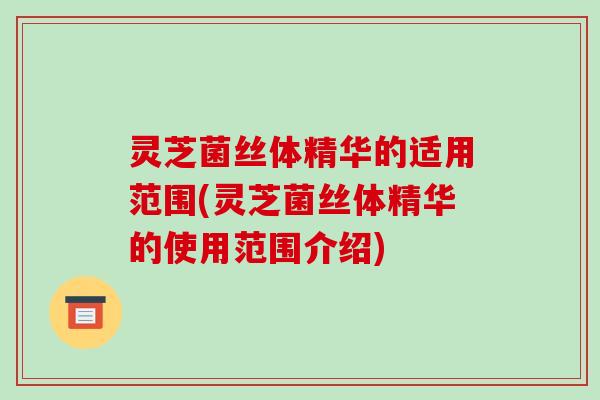 灵芝菌丝体精华的适用范围(灵芝菌丝体精华的使用范围介绍)
