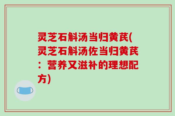 灵芝石斛汤当归黄芪(灵芝石斛汤佐当归黄芪:营养又滋补的理想配方)