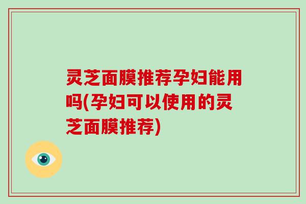 灵芝面膜推荐孕妇能用吗(孕妇可以使用的灵芝面膜推荐)