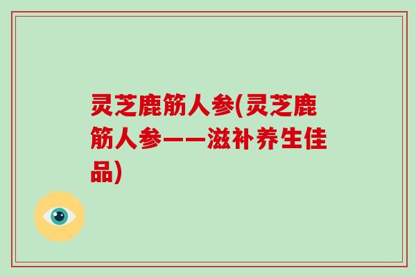 灵芝鹿筋人参(灵芝鹿筋人参——滋补养生佳品)
