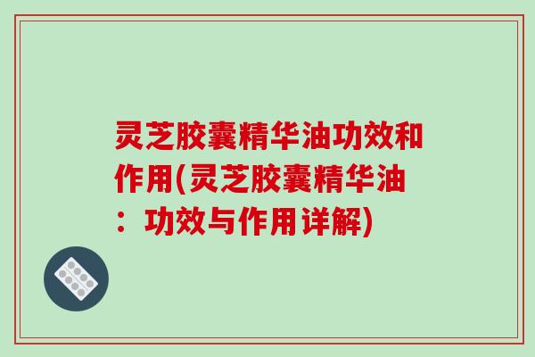 灵芝胶囊精华油功效和作用(灵芝胶囊精华油:功效与作用详解)