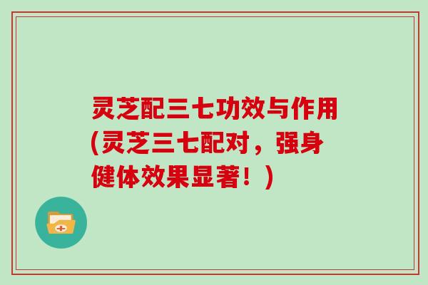 灵芝配三七功效与作用(灵芝三七配对，强身健体效果显著！)