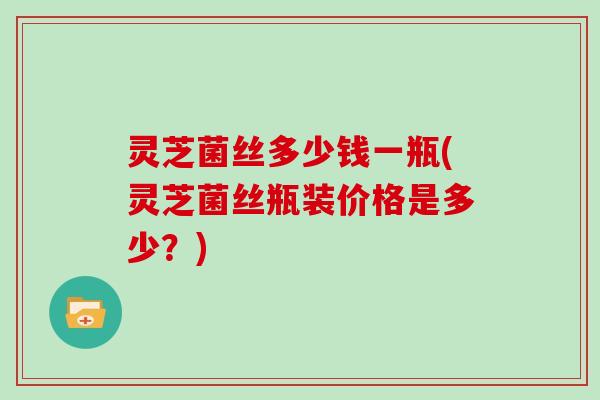 灵芝菌丝多少钱一瓶(灵芝菌丝瓶装价格是多少?)