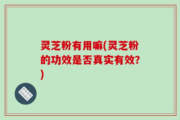灵芝粉有用嘛(灵芝粉的功效是否真实有效？)