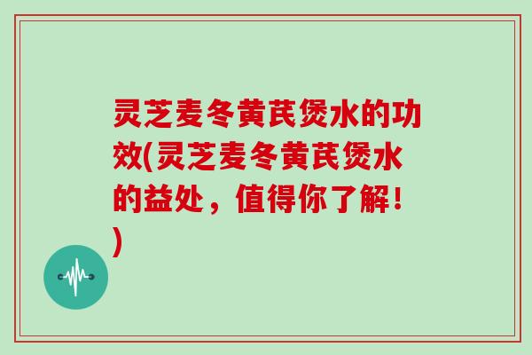 灵芝麦冬黄芪煲水的功效(灵芝麦冬黄芪煲水的益处,值得你了解!)