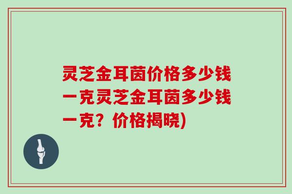 灵芝金耳茵价格多少钱一克灵芝金耳茵多少钱一克？价格揭晓)