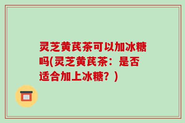 灵芝黄芪茶可以加冰糖吗(灵芝黄芪茶:是否适合加上冰糖?)