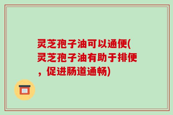 灵芝孢子油可以通便(灵芝孢子油有助于排便，促进肠道通畅)