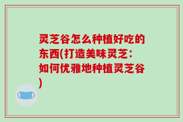 灵芝谷怎么种植好吃的东西(打造美味灵芝:如何优雅地种植灵芝谷)