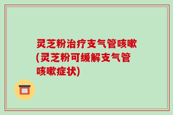 灵芝粉治疗支气管咳嗽(灵芝粉可缓解支气管咳嗽症状)