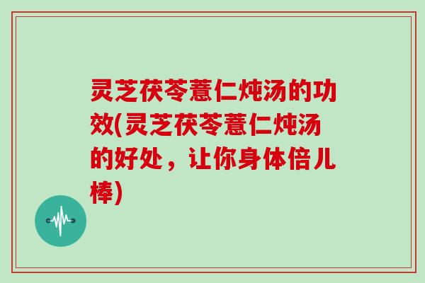 灵芝茯苓薏仁炖汤的功效(灵芝茯苓薏仁炖汤的好处,让你身体倍儿棒)