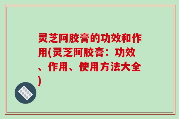 灵芝阿胶膏的功效和作用(灵芝阿胶膏:功效、作用、使用方法大全)