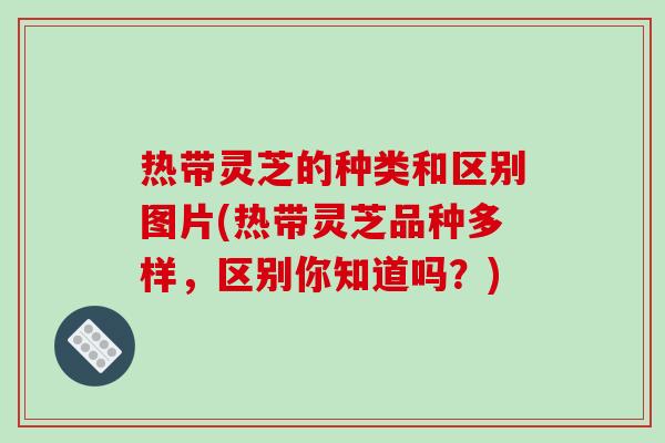热带灵芝的种类和区别图片(热带灵芝品种多样,区别你知道吗?)