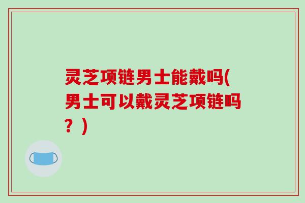 灵芝项链男士能戴吗(男士可以戴灵芝项链吗?)