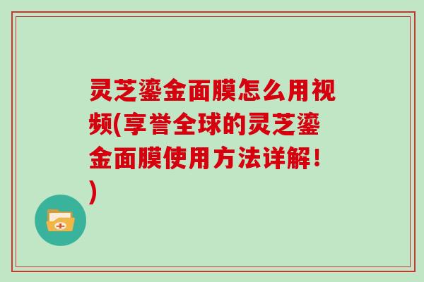 灵芝鎏金面膜怎么用视频(享誉全球的灵芝鎏金面膜使用方法详解!)