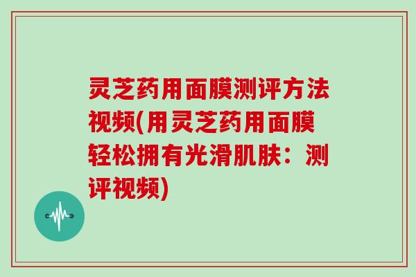 灵芝药用面膜测评方法视频(用灵芝药用面膜轻松拥有光滑肌肤:测评视频)