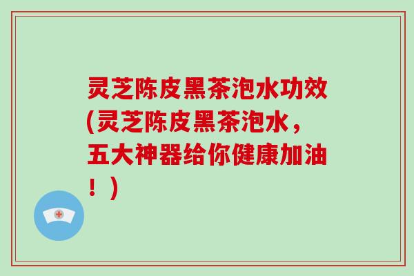 灵芝陈皮黑茶泡水功效(灵芝陈皮黑茶泡水，五大神器给你健康加油！)