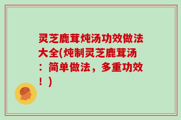 灵芝鹿茸炖汤功效做法大全(炖制灵芝鹿茸汤：简单做法，多重功效！)