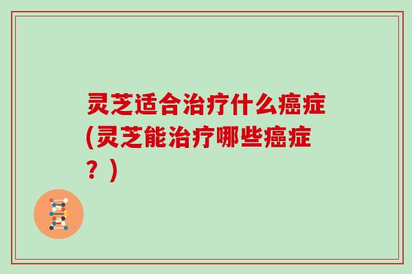 灵芝适合治疗什么癌症(灵芝能治疗哪些癌症?)