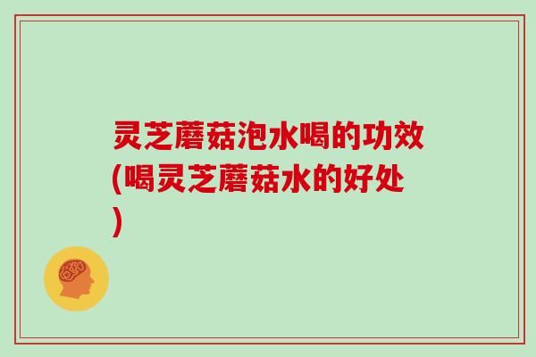 灵芝蘑菇泡水喝的功效(喝灵芝蘑菇水的好处)