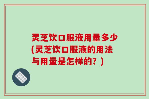 灵芝饮口服液用量多少(灵芝饮口服液的用法与用量是怎样的？)