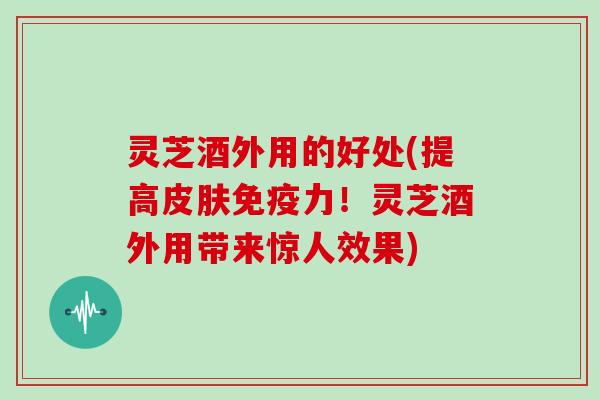 灵芝酒外用的好处(提高皮肤免疫力！灵芝酒外用带来惊人效果)