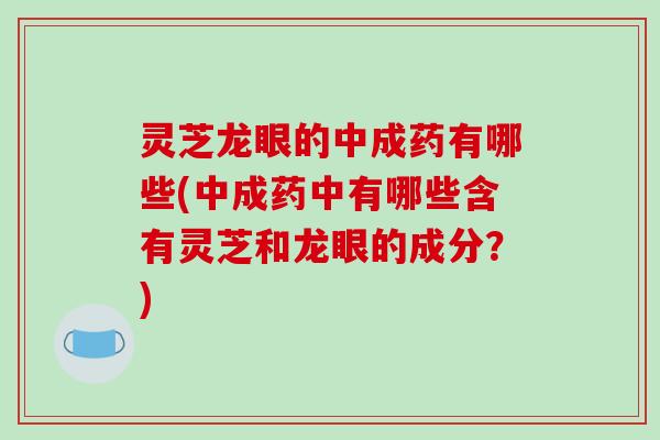 灵芝龙眼的中成药有哪些(中成药中有哪些含有灵芝和龙眼的成分？)