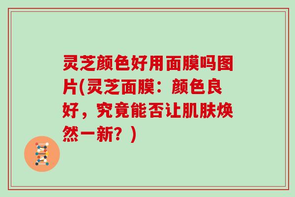 灵芝颜色好用面膜吗图片(灵芝面膜：颜色良好，究竟能否让肌肤焕然一新？)