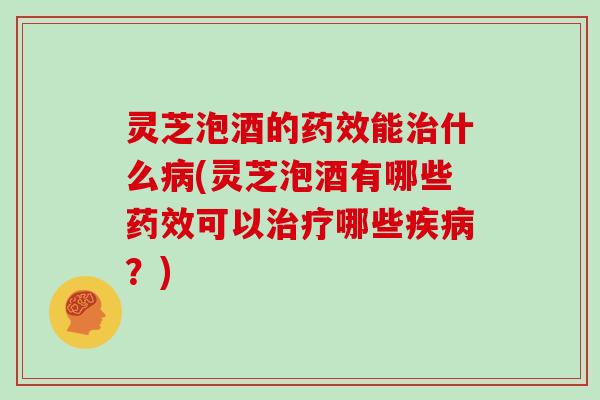 灵芝泡酒的药效能治什么病(灵芝泡酒有哪些药效可以治疗哪些疾病?)