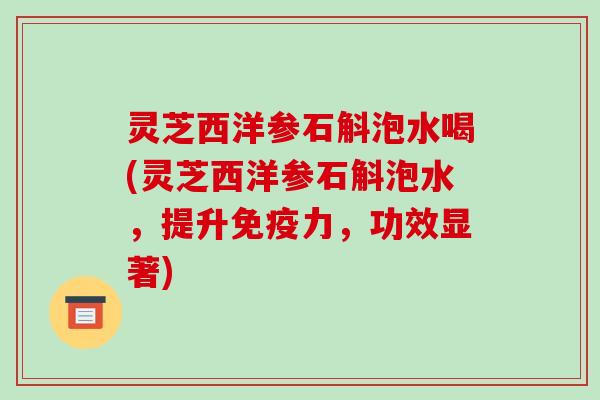 灵芝西洋参石斛泡水喝(灵芝西洋参石斛泡水,提升免疫力,功效显著)