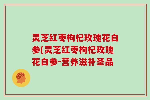 灵芝红枣枸杞玫瑰花白参(灵芝红枣枸杞玫瑰花白参-营养滋补圣品
