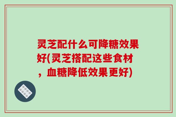 灵芝配什么可降糖效果好(灵芝搭配这些食材,血糖降低效果更好)