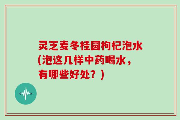 灵芝麦冬桂圆枸杞泡水(泡这几样中药喝水,有哪些好处?)