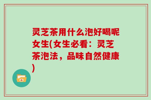 灵芝茶用什么泡好喝呢女生(女生必看:灵芝茶泡法,品味自然健康)